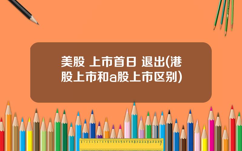 美股 上市首日 退出(港股上市和a股上市区别)